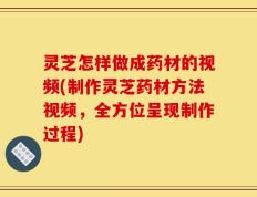 灵芝怎样做成药材的视频(制作灵芝药材方法视频，全方位呈现制作过程)