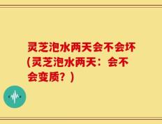 灵芝泡水两天会不会坏(灵芝泡水两天：会不会变质？)