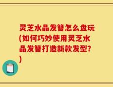 灵芝水晶发簪怎么盘玩(如何巧妙使用灵芝水晶发簪打造新款发型？)