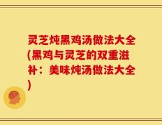 灵芝炖黑鸡汤做法大全(黑鸡与灵芝的双重滋补：美味炖汤做法大全)