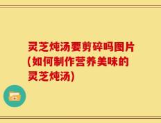 灵芝炖汤要剪碎吗图片(如何制作营养美味的灵芝炖汤)