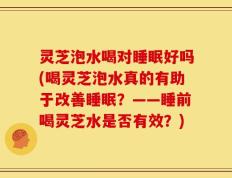 灵芝泡水喝对睡眠好吗(喝灵芝泡水真的有助于改善睡眠？——睡前喝灵芝水是否有效？)