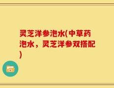 灵芝洋参泡水(中草药泡水，灵芝洋参双搭配)