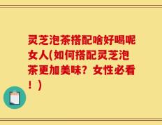 灵芝泡茶搭配啥好喝呢女人(如何搭配灵芝泡茶更加美味？女性必看！)