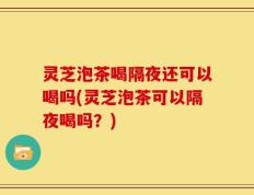 灵芝泡茶喝隔夜还可以喝吗(灵芝泡茶可以隔夜喝吗？)
