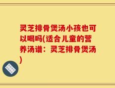 灵芝排骨煲汤小孩也可以喝吗(适合儿童的营养汤谱：灵芝排骨煲汤)