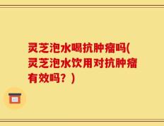 灵芝泡水喝抗肿瘤吗(灵芝泡水饮用对抗肿瘤有效吗？)