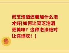 灵芝泡酒还要加什么泡才好(如何让灵芝泡酒更美味？这种泡法绝对让你惊叹！)