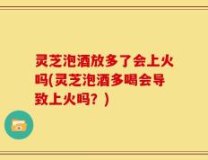 灵芝泡酒放多了会上火吗(灵芝泡酒多喝会导致上火吗？)