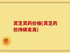 灵芝灵药价格(灵芝药价持续走高)