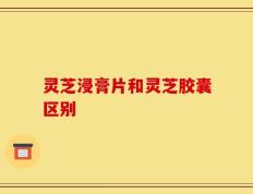 灵芝浸膏片和灵芝胶囊区别