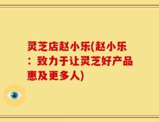 灵芝店赵小乐(赵小乐：致力于让灵芝好产品惠及更多人)