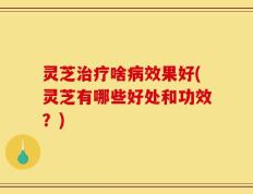 灵芝治疗啥病效果好(灵芝有哪些好处和功效？)