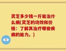 灵芝多少钱一斤能治什么病(灵芝的功效和价格：了解其治疗哪些疾病的能力。)
