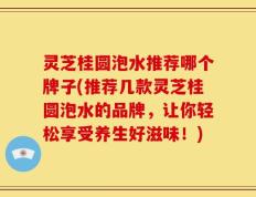 灵芝桂圆泡水推荐哪个牌子(推荐几款灵芝桂圆泡水的品牌，让你轻松享受养生好滋味！)