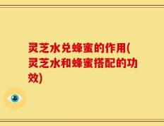 灵芝水兑蜂蜜的作用(灵芝水和蜂蜜搭配的功效)
