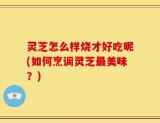 灵芝怎么样烧才好吃呢(如何烹调灵芝最美味？)