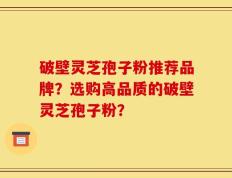 破壁灵芝孢子粉推荐品牌？选购高品质的破壁灵芝孢子粉？