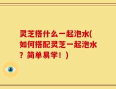 灵芝搭什么一起泡水(如何搭配灵芝一起泡水？简单易学！)