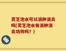 灵芝泡水可以消肿消炎吗(灵芝泡水有消肿消炎功效吗？)