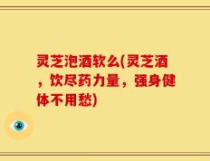 灵芝泡酒软么(灵芝酒，饮尽药力量，强身健体不用愁)