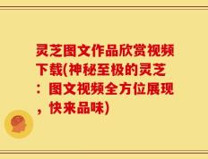 灵芝图文作品欣赏视频下载(神秘至极的灵芝：图文视频全方位展现，快来品味)