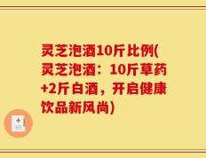 灵芝泡酒10斤比例(灵芝泡酒：10斤草药+2斤白酒，开启健康饮品新风尚)