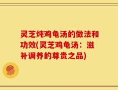 灵芝炖鸡龟汤的做法和功效(灵芝鸡龟汤：滋补调养的尊贵之品)