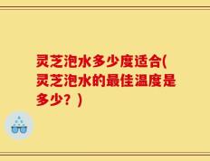灵芝泡水多少度适合(灵芝泡水的最佳温度是多少？)