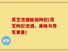 灵芝泡酒能加枸杞(灵芝枸杞泡酒，美味与养生兼备)