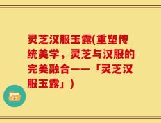 灵芝汉服玉露(重塑传统美学，灵芝与汉服的完美融合——「灵芝汉服玉露」)