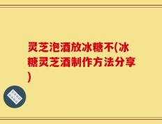 灵芝泡酒放冰糖不(冰糖灵芝酒制作方法分享)