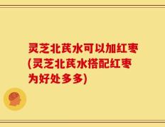 灵芝北芪水可以加红枣(灵芝北芪水搭配红枣为好处多多)