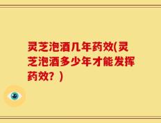 灵芝泡酒几年药效(灵芝泡酒多少年才能发挥药效？)