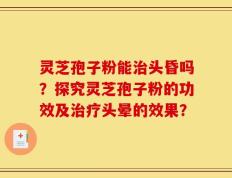 灵芝孢子粉能治头昏吗？探究灵芝孢子粉的功效及治疗头晕的效果？