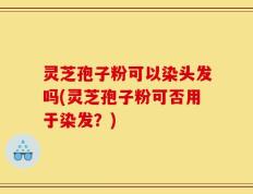 灵芝孢子粉可以染头发吗(灵芝孢子粉可否用于染发？)