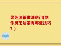 灵芝油茶做法窍门(制作灵芝油茶有哪些技巧？)