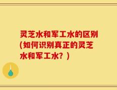 灵芝水和军工水的区别(如何识别真正的灵芝水和军工水？)
