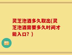 灵芝泡酒多久取出(灵芝泡酒需要多久时间才能入口？)