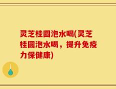 灵芝桂圆泡水喝(灵芝桂圆泡水喝，提升免疫力保健康)