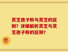 灵芝孢子粉与灵芝的区别？详细解析灵芝与灵芝孢子粉的区别？