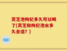灵芝泡枸杞多久可以喝了(灵芝和枸杞泡水多久合适？)