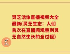 灵芝活体直播视频大全最新(灵芝生态：人们首次在直播间观察到灵芝自然生长的全过程)