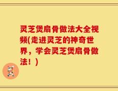 灵芝煲扇骨做法大全视频(走进灵芝的神奇世界，学会灵芝煲扇骨做法！)