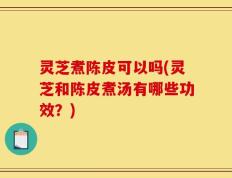 灵芝煮陈皮可以吗(灵芝和陈皮煮汤有哪些功效？)