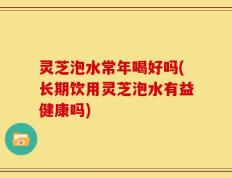 灵芝泡水常年喝好吗(长期饮用灵芝泡水有益健康吗)