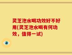 灵芝泡水喝功效好不好用(灵芝泡水喝有何功效，值得一试)