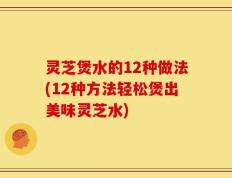灵芝煲水的12种做法(12种方法轻松煲出美味灵芝水)