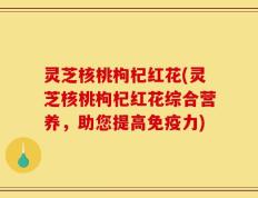 灵芝核桃枸杞红花(灵芝核桃枸杞红花综合营养，助您提高免疫力)