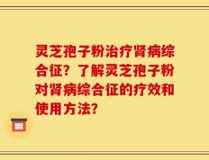 灵芝孢子粉治疗肾病综合征？了解灵芝孢子粉对肾病综合征的疗效和使用方法？